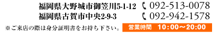福岡県大野城市御笠川5-1-12【福岡大野城店092-513-0078】福岡県古賀市中央2-9-3【福岡古賀店092-942-1578】※ご来店際は身分証明書をお持ち下さい。営業時間 10:00~20:00